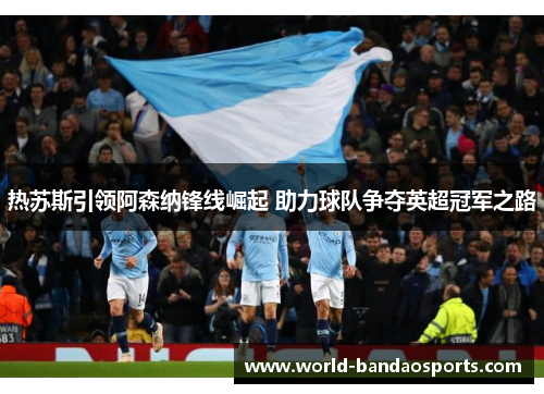 热苏斯引领阿森纳锋线崛起 助力球队争夺英超冠军之路