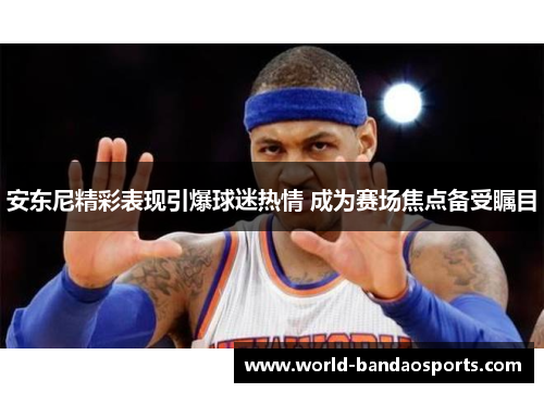 安东尼精彩表现引爆球迷热情 成为赛场焦点备受瞩目