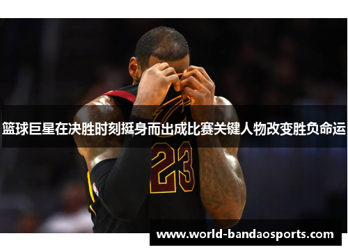 篮球巨星在决胜时刻挺身而出成比赛关键人物改变胜负命运