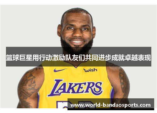 篮球巨星用行动激励队友们共同进步成就卓越表现
