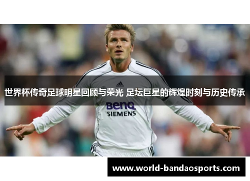世界杯传奇足球明星回顾与荣光 足坛巨星的辉煌时刻与历史传承