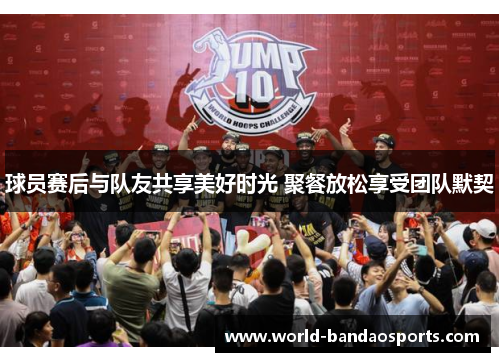 球员赛后与队友共享美好时光 聚餐放松享受团队默契
