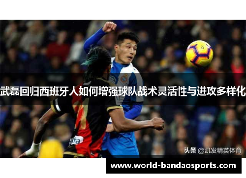 武磊回归西班牙人如何增强球队战术灵活性与进攻多样化