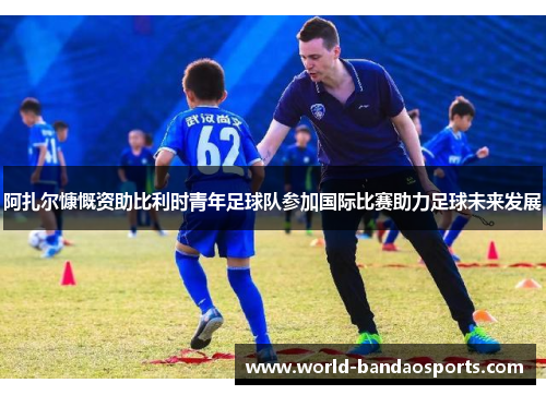 阿扎尔慷慨资助比利时青年足球队参加国际比赛助力足球未来发展