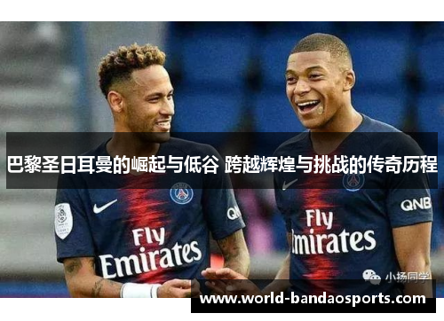巴黎圣日耳曼的崛起与低谷 跨越辉煌与挑战的传奇历程
