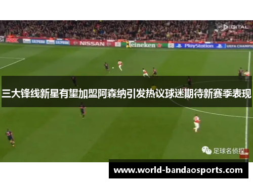 三大锋线新星有望加盟阿森纳引发热议球迷期待新赛季表现