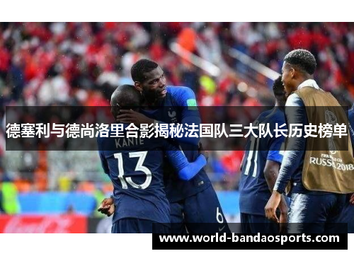 德塞利与德尚洛里合影揭秘法国队三大队长历史榜单