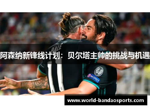 阿森纳新锋线计划：贝尔塔主帅的挑战与机遇