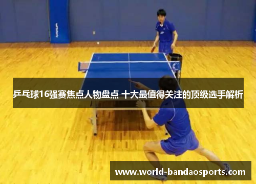 乒乓球16强赛焦点人物盘点 十大最值得关注的顶级选手解析
