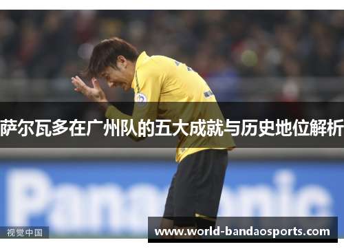 萨尔瓦多在广州队的五大成就与历史地位解析