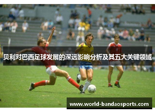 贝利对巴西足球发展的深远影响分析及其五大关键领域