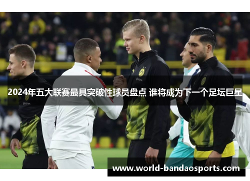 2024年五大联赛最具突破性球员盘点 谁将成为下一个足坛巨星