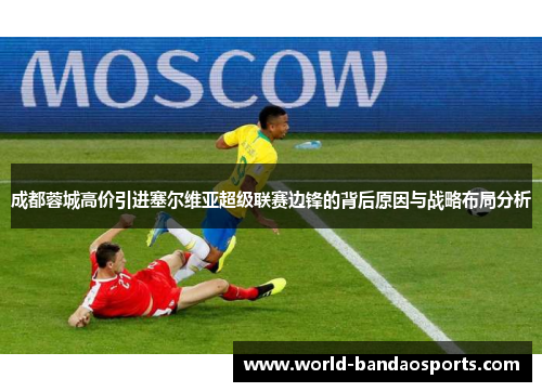 成都蓉城高价引进塞尔维亚超级联赛边锋的背后原因与战略布局分析