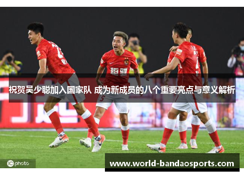 祝贺吴少聪加入国家队 成为新成员的八个重要亮点与意义解析