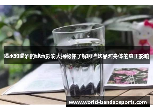 喝水和喝酒的健康影响大揭秘你了解哪些饮品对身体的真正影响