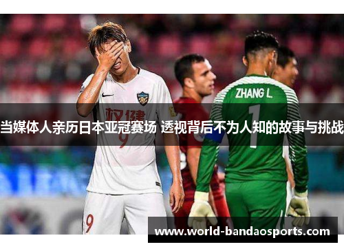 当媒体人亲历日本亚冠赛场 透视背后不为人知的故事与挑战