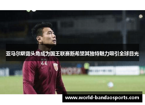 亚马尔崭露头角成为国王联赛新希望其独特魅力吸引全球目光