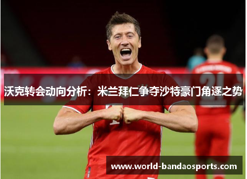 沃克转会动向分析：米兰拜仁争夺沙特豪门角逐之势