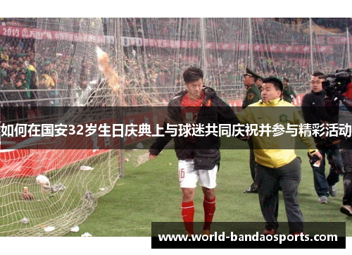 如何在国安32岁生日庆典上与球迷共同庆祝并参与精彩活动