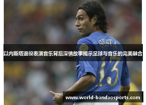 以内斯塔退役表演音乐背后深情故事揭示足球与音乐的完美融合