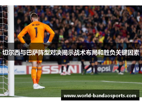切尔西与巴萨阵型对决揭示战术布局和胜负关键因素