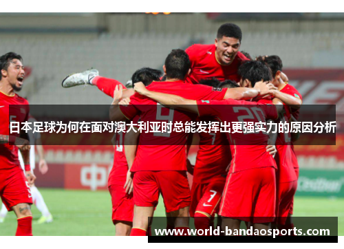 日本足球为何在面对澳大利亚时总能发挥出更强实力的原因分析